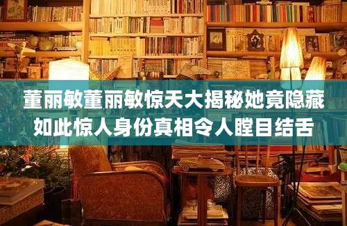 董丽敏董丽敏惊天大揭秘她竟隐藏如此惊人身份真相令人瞠目结舌