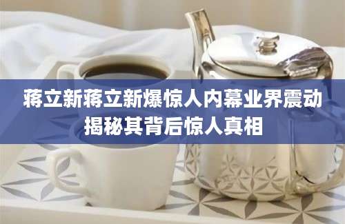 蒋立新蒋立新爆惊人内幕业界震动揭秘其背后惊人真相