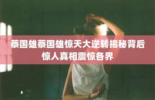 蔡国雄蔡国雄惊天大逆转揭秘背后惊人真相震惊各界