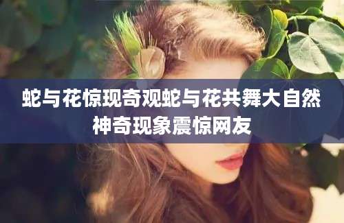 蛇与花惊现奇观蛇与花共舞大自然神奇现象震惊网友