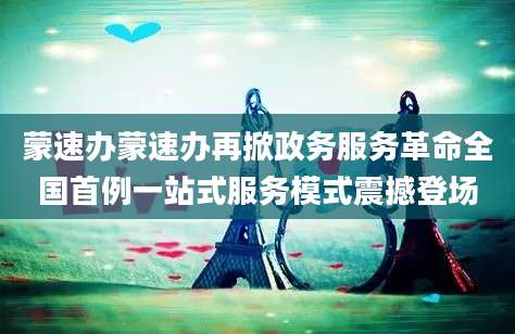 蒙速办蒙速办再掀政务服务革命全国首例一站式服务模式震撼登场