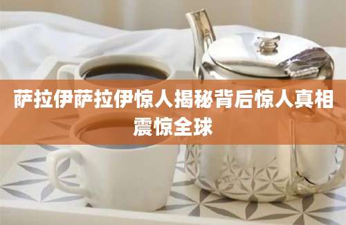 萨拉伊萨拉伊惊人揭秘背后惊人真相震惊全球