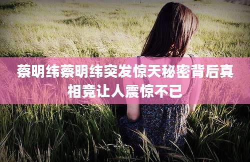 蔡明纬蔡明纬突发惊天秘密背后真相竟让人震惊不已