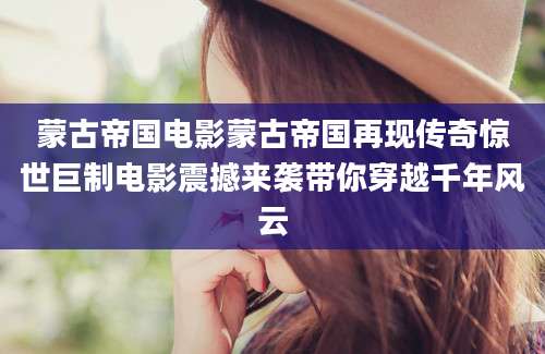 蒙古帝国电影蒙古帝国再现传奇惊世巨制电影震撼来袭带你穿越千年风云