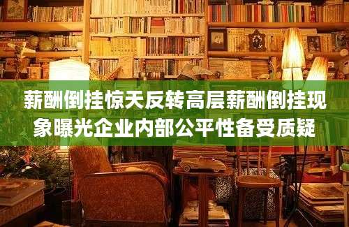 薪酬倒挂惊天反转高层薪酬倒挂现象曝光企业内部公平性备受质疑