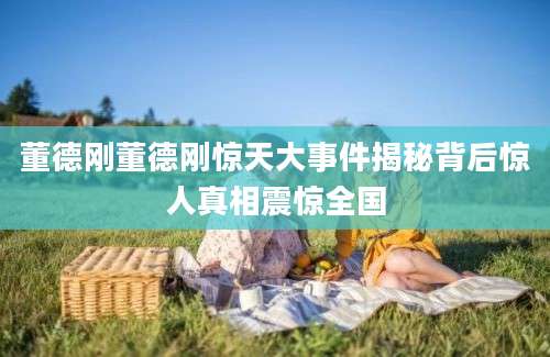 董德刚董德刚惊天大事件揭秘背后惊人真相震惊全国