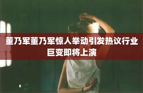 董乃军董乃军惊人举动引发热议行业巨变即将上演