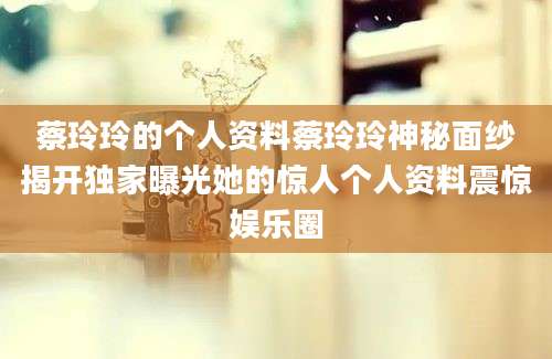 蔡玲玲的个人资料蔡玲玲神秘面纱揭开独家曝光她的惊人个人资料震惊娱乐圈