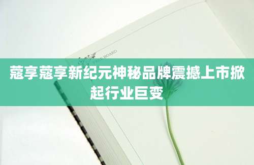 蔻享蔻享新纪元神秘品牌震撼上市掀起行业巨变