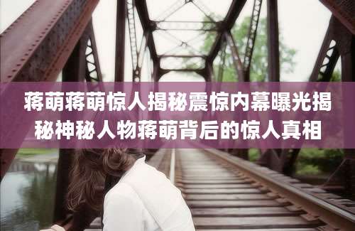 蒋萌蒋萌惊人揭秘震惊内幕曝光揭秘神秘人物蒋萌背后的惊人真相