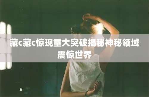 藏c藏c惊现重大突破揭秘神秘领域震惊世界