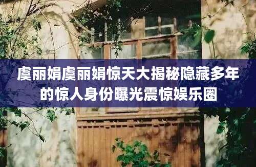 虞丽娟虞丽娟惊天大揭秘隐藏多年的惊人身份曝光震惊娱乐圈