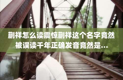 蒯祥怎么读震惊蒯祥这个名字竟然被误读千年正确发音竟然是...