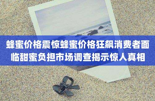 蜂蜜价格震惊蜂蜜价格狂飙消费者面临甜蜜负担市场调查揭示惊人真相