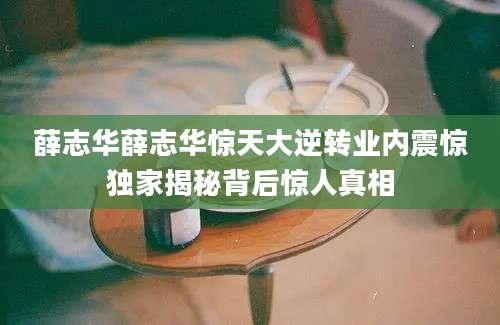 薛志华薛志华惊天大逆转业内震惊独家揭秘背后惊人真相