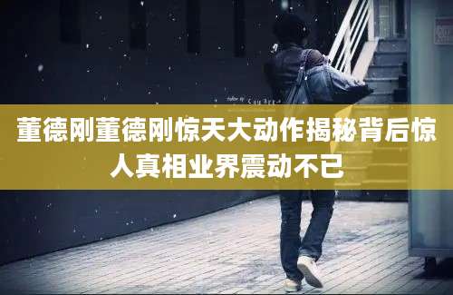 董德刚董德刚惊天大动作揭秘背后惊人真相业界震动不已