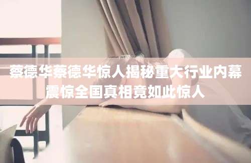 蔡德华蔡德华惊人揭秘重大行业内幕震惊全国真相竟如此惊人
