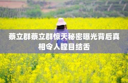 蔡立群蔡立群惊天秘密曝光背后真相令人瞠目结舌