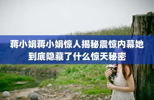 蒋小娟蒋小娟惊人揭秘震惊内幕她到底隐藏了什么惊天秘密