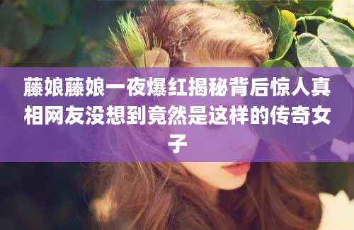 藤娘藤娘一夜爆红揭秘背后惊人真相网友没想到竟然是这样的传奇女子