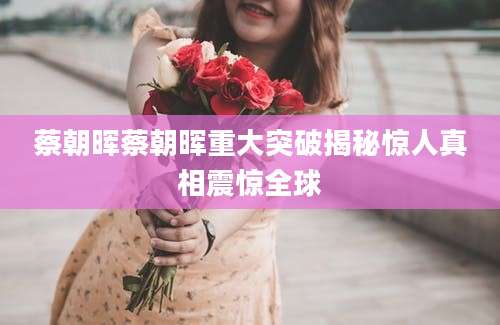 蔡朝晖蔡朝晖重大突破揭秘惊人真相震惊全球