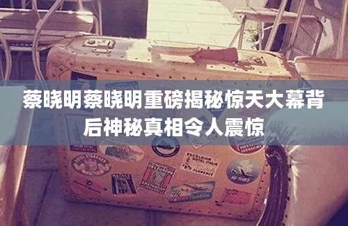 蔡晓明蔡晓明重磅揭秘惊天大幕背后神秘真相令人震惊