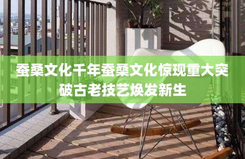 蚕桑文化千年蚕桑文化惊现重大突破古老技艺焕发新生