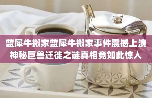 蓝犀牛搬家蓝犀牛搬家事件震撼上演神秘巨兽迁徙之谜真相竟如此惊人