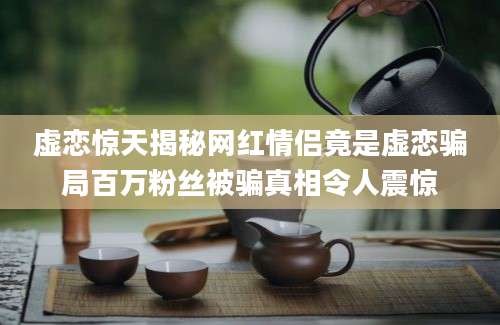 虚恋惊天揭秘网红情侣竟是虚恋骗局百万粉丝被骗真相令人震惊