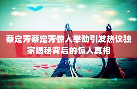 蔡定芳蔡定芳惊人举动引发热议独家揭秘背后的惊人真相