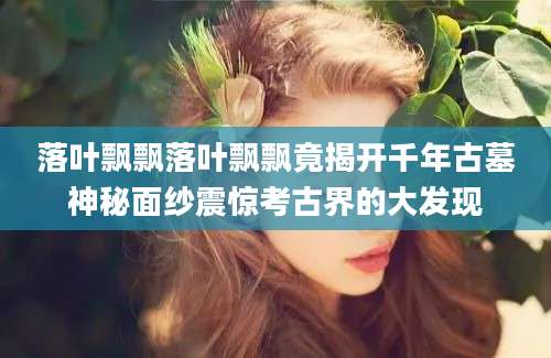 落叶飘飘落叶飘飘竟揭开千年古墓神秘面纱震惊考古界的大发现