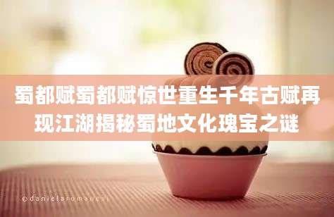 蜀都赋蜀都赋惊世重生千年古赋再现江湖揭秘蜀地文化瑰宝之谜