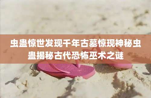 虫蛊惊世发现千年古墓惊现神秘虫蛊揭秘古代恐怖巫术之谜