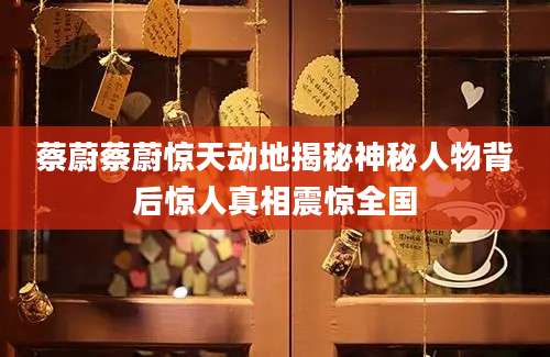 蔡蔚蔡蔚惊天动地揭秘神秘人物背后惊人真相震惊全国