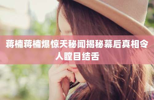 蒋楠蒋楠爆惊天秘闻揭秘幕后真相令人瞠目结舌