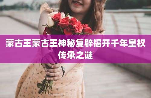 蒙古王蒙古王神秘复辟揭开千年皇权传承之谜