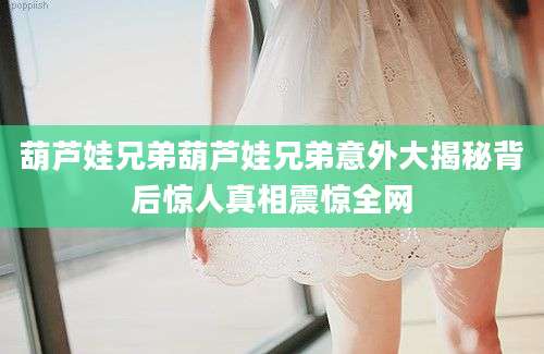 葫芦娃兄弟葫芦娃兄弟意外大揭秘背后惊人真相震惊全网