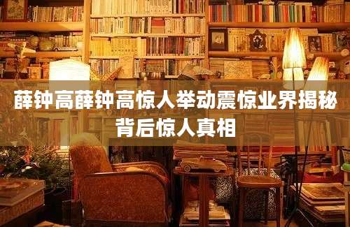 薛钟高薛钟高惊人举动震惊业界揭秘背后惊人真相