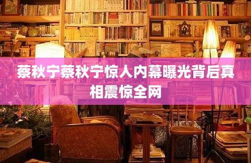 蔡秋宁蔡秋宁惊人内幕曝光背后真相震惊全网