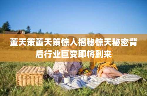 董天策董天策惊人揭秘惊天秘密背后行业巨变即将到来