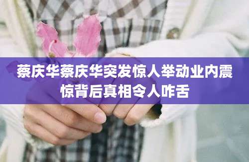 蔡庆华蔡庆华突发惊人举动业内震惊背后真相令人咋舌