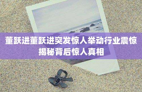董跃进董跃进突发惊人举动行业震惊揭秘背后惊人真相