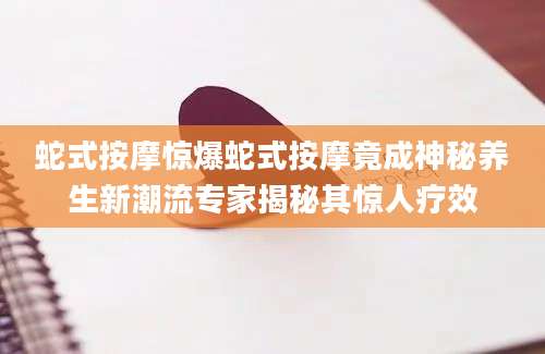 蛇式按摩惊爆蛇式按摩竟成神秘养生新潮流专家揭秘其惊人疗效
