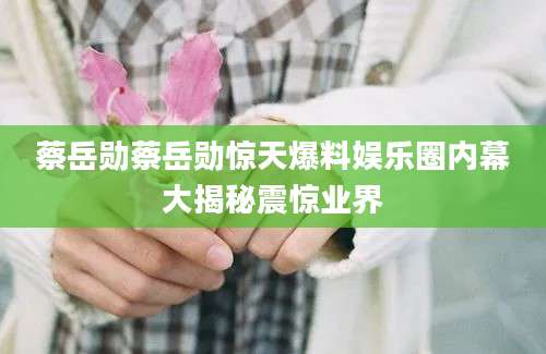 蔡岳勋蔡岳勋惊天爆料娱乐圈内幕大揭秘震惊业界