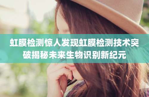 虹膜检测惊人发现虹膜检测技术突破揭秘未来生物识别新纪元