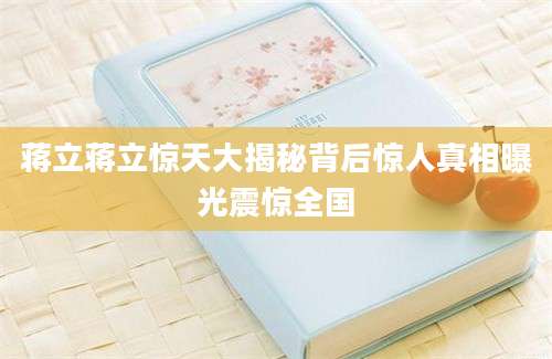 蒋立蒋立惊天大揭秘背后惊人真相曝光震惊全国