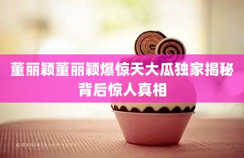 董丽颖董丽颖爆惊天大瓜独家揭秘背后惊人真相