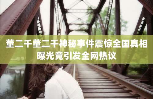 董二千董二千神秘事件震惊全国真相曝光竟引发全网热议
