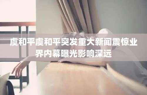 虞和平虞和平突发重大新闻震惊业界内幕曝光影响深远