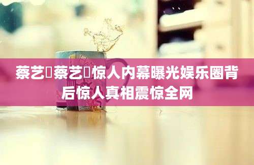 蔡艺芃蔡艺芃惊人内幕曝光娱乐圈背后惊人真相震惊全网